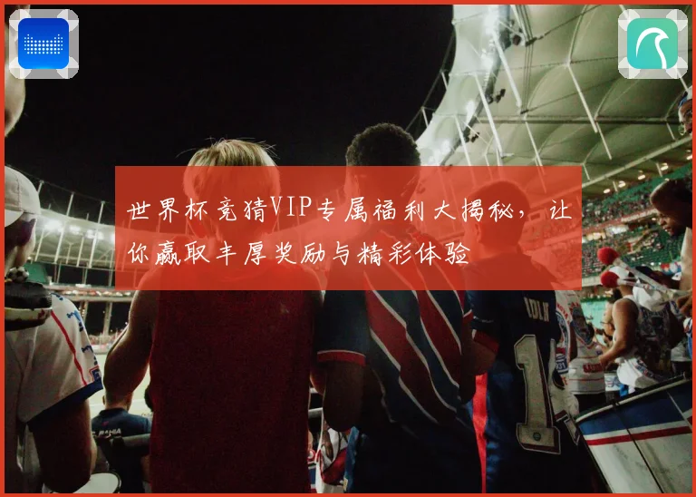 世界杯竞猜VIP专属福利大揭秘，让你赢取丰厚奖励与精彩体验