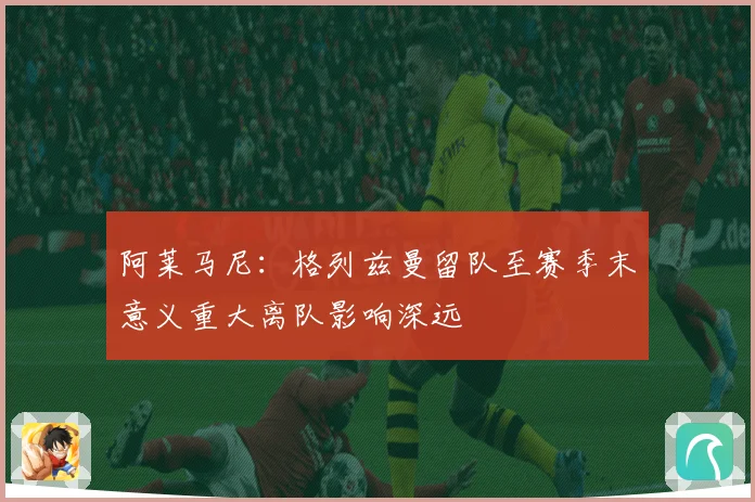 阿莱马尼：格列兹曼留队至赛季末意义重大离队影响深远