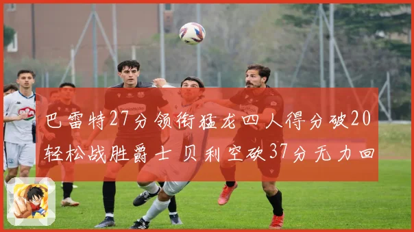 巴雷特27分领衔猛龙四人得分破20轻松战胜爵士 贝利空砍37分无力回天
