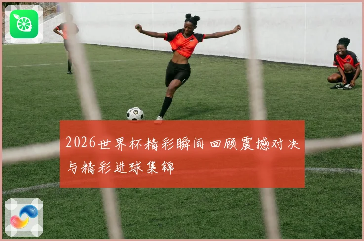 2026世界杯精彩瞬间回顾震撼对决与精彩进球集锦