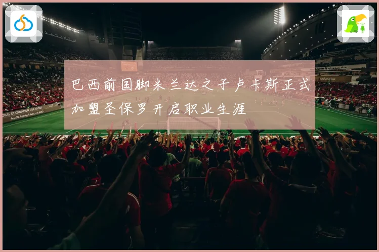 巴西前国脚米兰达之子卢卡斯正式加盟圣保罗开启职业生涯