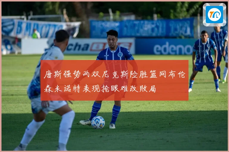 唐斯强势两双尼克斯险胜篮网布伦森米诺特表现抢眼难改败局