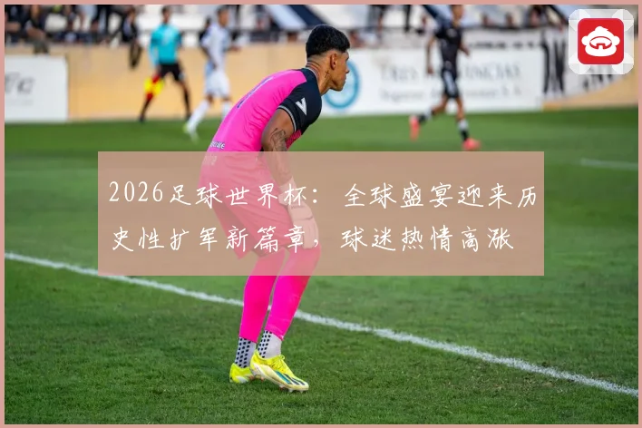 2026足球世界杯：全球盛宴迎来历史性扩军新篇章，球迷热情高涨