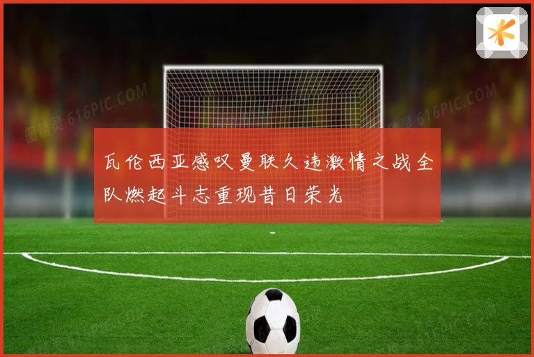 瓦伦西亚感叹曼联久违激情之战全队燃起斗志重现昔日荣光