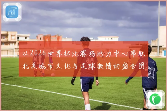 以2026世界杯比赛场地为中心串联北美城市文化与足球激情的盛会图景