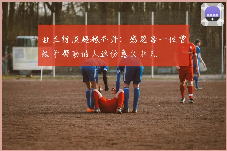杜兰特谈超越乔丹：感恩每一位曾给予帮助的人这份意义非凡