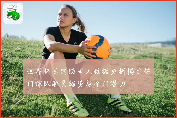 世界杯竞猜赔率大数据分析揭示热门球队胜负趋势与冷门潜力