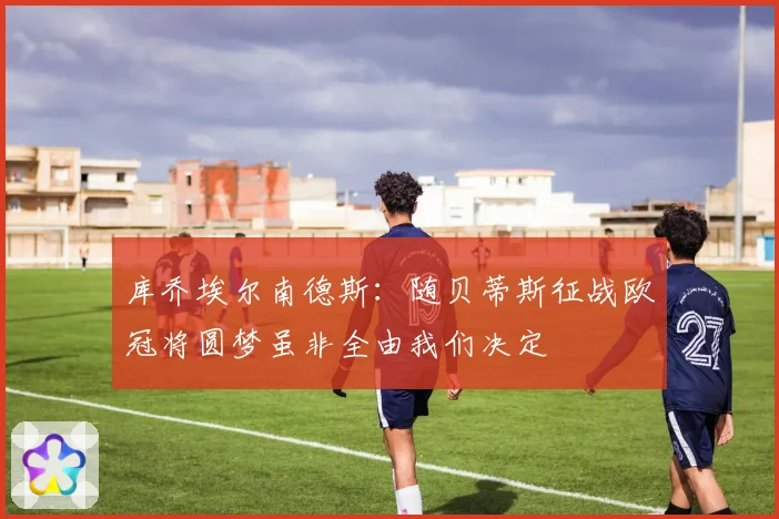 库乔埃尔南德斯：随贝蒂斯征战欧冠将圆梦虽非全由我们决定